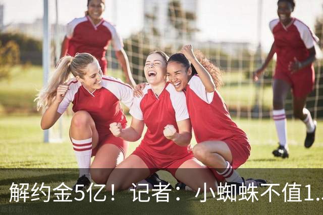 解约金5亿！记者：小蜘蛛不值1.5亿，只有姆哈、亚马尔、奥利塞值